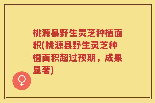 桃源县野生灵芝种植面积(桃源县野生灵芝种植面积超过预期，成果显著)