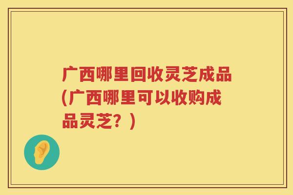 广西哪里回收灵芝成品(广西哪里可以收购成品灵芝？)