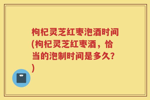 枸杞灵芝红枣泡酒时间(枸杞灵芝红枣酒,恰当的泡制时间是多久?) 枸杞灵芝红枣泡酒时间(枸杞灵芝红枣酒,恰当的泡制时间是多久?)