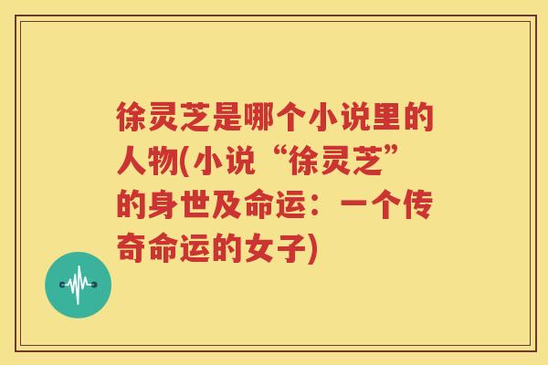 徐灵芝是哪个小说里的人物(小说“徐灵芝”的身世及命运：一个传奇命运的女子)
