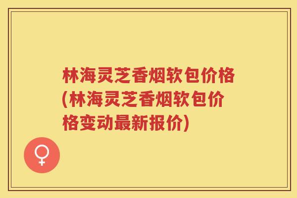 林海灵芝香烟软包价格(林海灵芝香烟软包价格变动新报价)