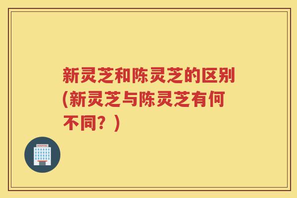 新灵芝和陈灵芝的区别(新灵芝与陈灵芝有何不同?) 新灵芝和陈灵芝的区别(新灵芝与陈灵芝有何不同?)