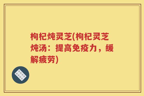 枸杞炖灵芝(枸杞灵芝炖汤：提高免疫力，缓解疲劳)