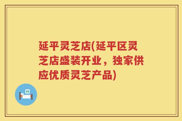 延平灵芝店(延平区灵芝店盛装开业，独家供应优质灵芝产品)