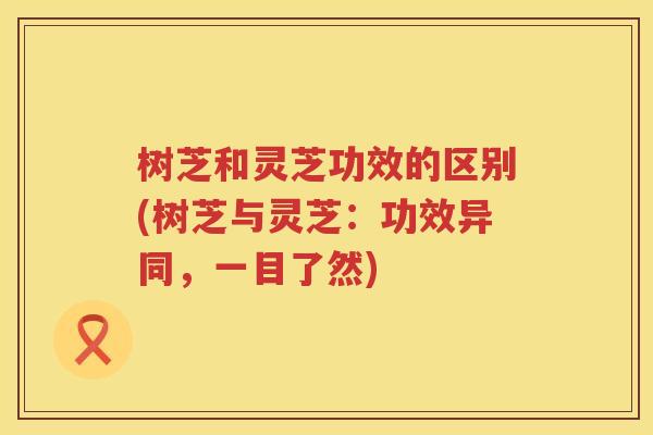 树芝和灵芝功效的区别(树芝与灵芝：功效异同，一目了然)