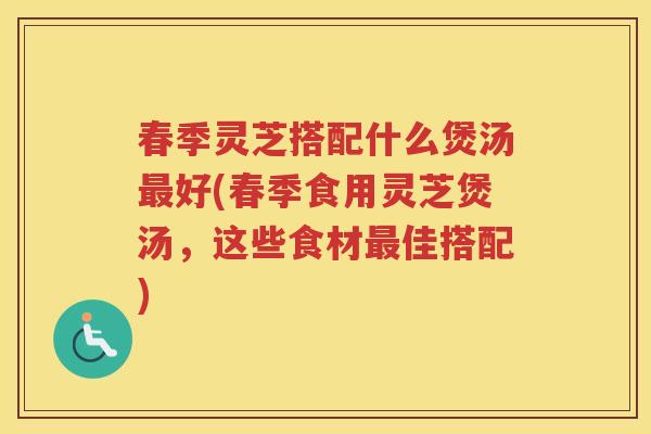 春季灵芝搭配什么煲汤好(春季食用灵芝煲汤，这些食材佳搭配)