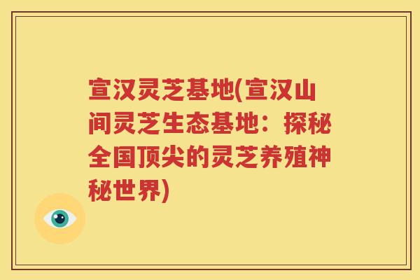 宣汉灵芝基地(宣汉山间灵芝生态基地：探秘全国的灵芝养殖神秘世界)
