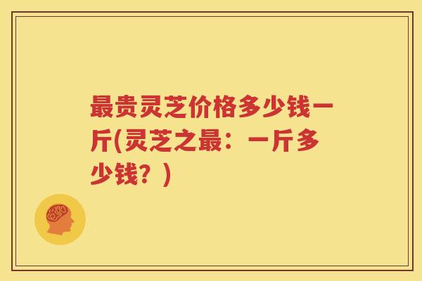 贵灵芝价格多少钱一斤(灵芝之：一斤多少钱？)