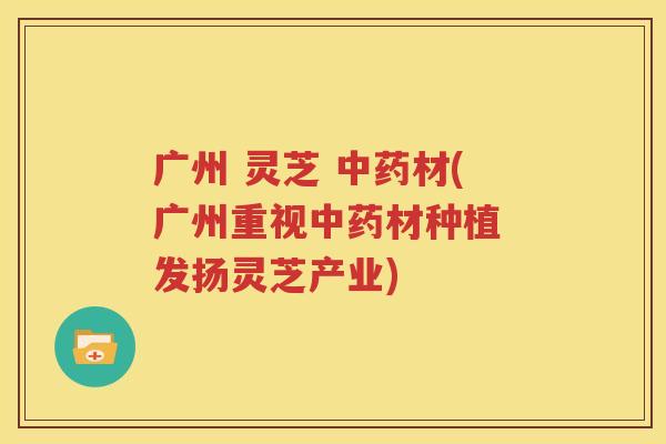 广州 灵芝 材(广州重视材种植 发扬灵芝产业)