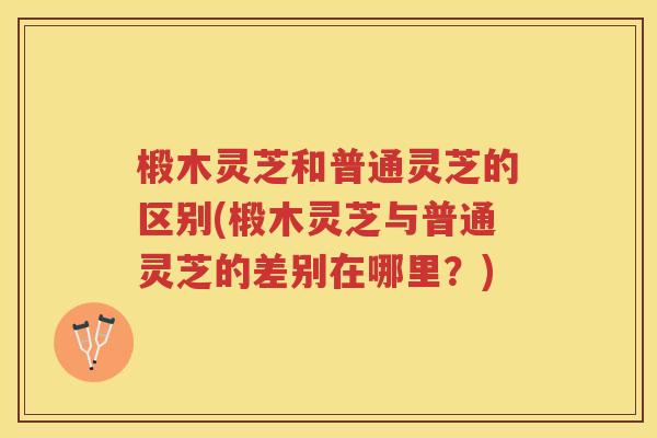 椴木灵芝和普通灵芝的区别(椴木灵芝与普通灵芝的差别在哪里?) 椴木灵芝和普通灵芝的区别(椴木灵芝与普通灵芝的差别在哪里?)