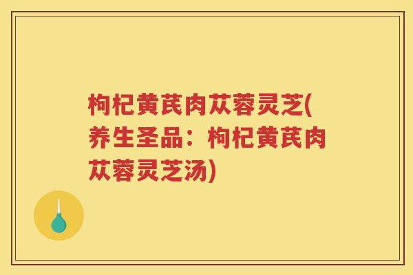 枸杞黄芪肉苁蓉灵芝(养生圣品:枸杞黄芪肉苁蓉灵芝汤) 枸杞黄芪肉苁蓉灵芝(养生圣品:枸杞黄芪肉苁蓉灵芝汤)