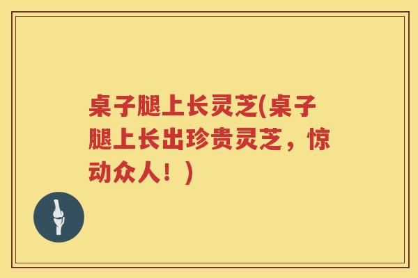 桌子腿上长灵芝(桌子腿上长出珍贵灵芝，惊动众人！)