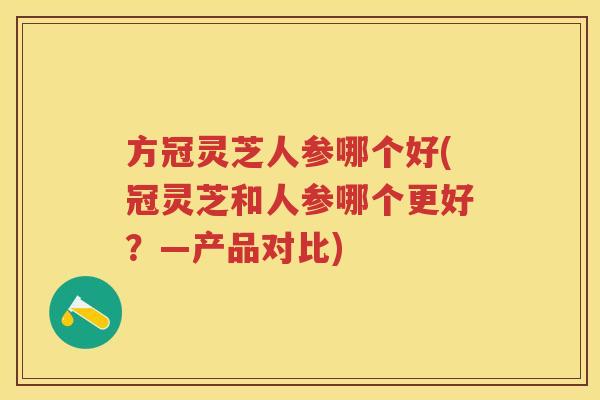 方冠灵芝人参哪个好(冠灵芝和人参哪个更好？—产品对比)