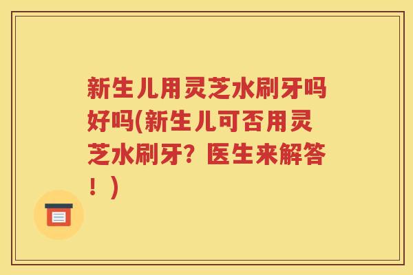 新生儿用灵芝水刷牙吗好吗(新生儿可否用灵芝水刷牙?医生来解答!) 新生儿用灵芝水刷牙吗好吗(新生儿可否用灵芝水刷牙?医生来解答!)