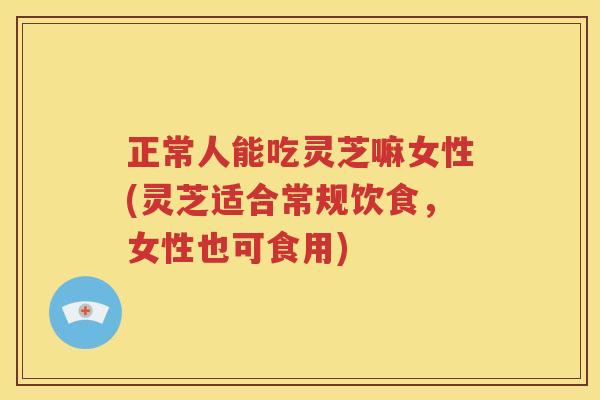 正常人能吃灵芝嘛女性(灵芝适合常规饮食，女性也可食用)