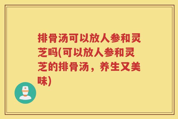 排骨汤可以放人参和灵芝吗(可以放人参和灵芝的排骨汤，养生又美味)