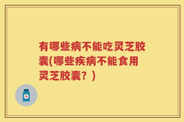 有哪些不能吃灵芝胶囊(哪些不能食用灵芝胶囊？)