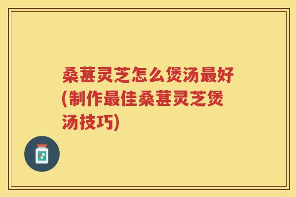 桑葚灵芝怎么煲汤好(制作佳桑葚灵芝煲汤技巧) 桑葚灵芝怎么煲汤好(制作佳桑葚灵芝煲汤技巧)