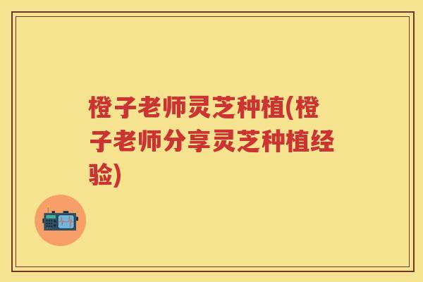 橙子老师灵芝种植(橙子老师分享灵芝种植经验)