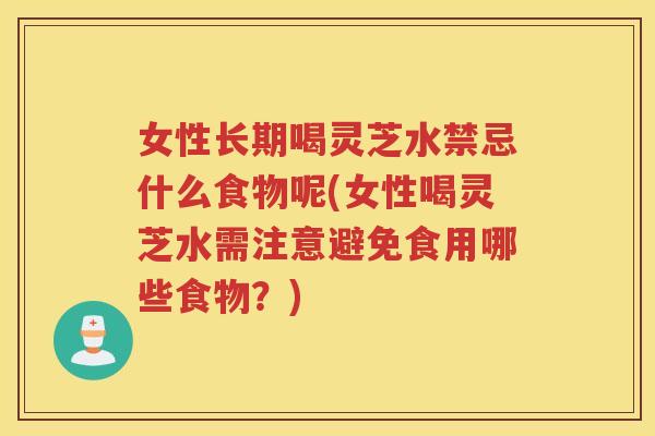 女性长期喝灵芝水禁忌什么食物呢(女性喝灵芝水需注意避免食用哪些食物？)