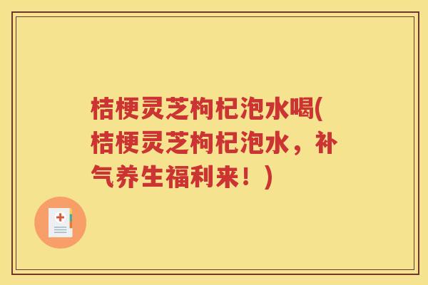 桔梗灵芝枸杞泡水喝(桔梗灵芝枸杞泡水，养生福利来！)