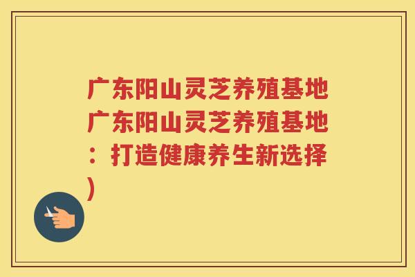 广东阳山灵芝养殖基地广东阳山灵芝养殖基地：打造健康养生新选择)