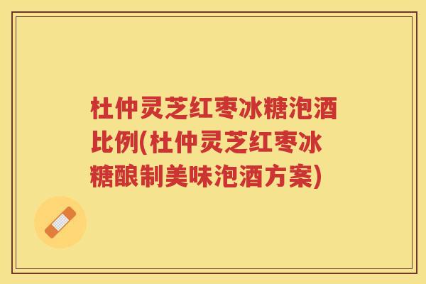 杜仲灵芝红枣冰糖泡酒比例(杜仲灵芝红枣冰糖酿制美味泡酒方案)
