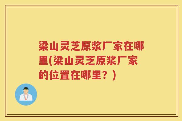 梁山灵芝原浆厂家在哪里(梁山灵芝原浆厂家的位置在哪里?) 梁山灵芝原浆厂家在哪里(梁山灵芝原浆厂家的位置在哪里?)