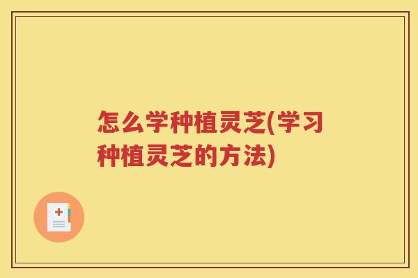 怎么学种植灵芝(学习种植灵芝的方法)