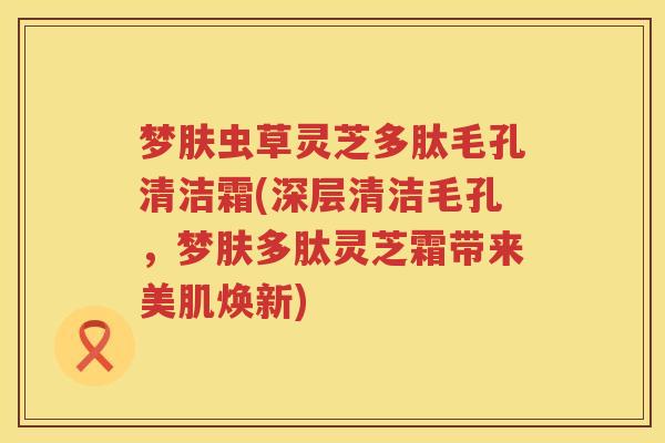 梦肤虫草灵芝多肽毛孔清洁霜(深层清洁毛孔，梦肤多肽灵芝霜带来美肌焕新)