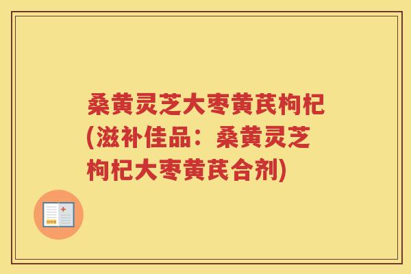 桑黄灵芝大枣黄芪枸杞(滋补佳品：桑黄灵芝枸杞大枣黄芪合剂)