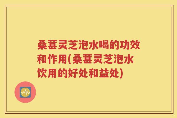 桑葚灵芝泡水喝的功效和作用(桑葚灵芝泡水饮用的好处和益处)