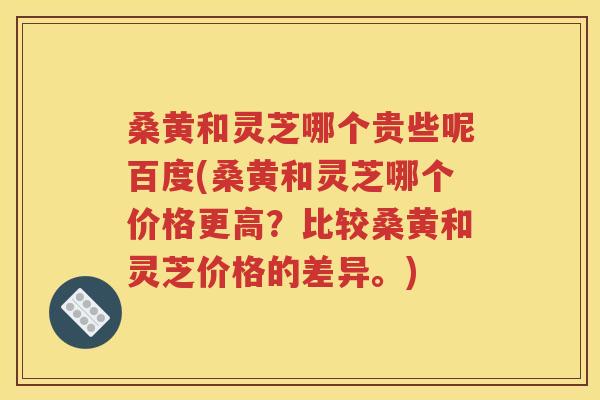 桑黄和灵芝哪个贵些呢百度(桑黄和灵芝哪个价格更高？比较桑黄和灵芝价格的差异。)