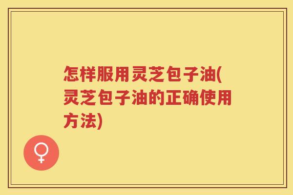 怎样服用灵芝包子油(灵芝包子油的正确使用方法)