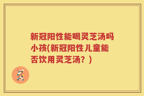新冠阳性能喝灵芝汤吗小孩(新冠阳性儿童能否饮用灵芝汤？)