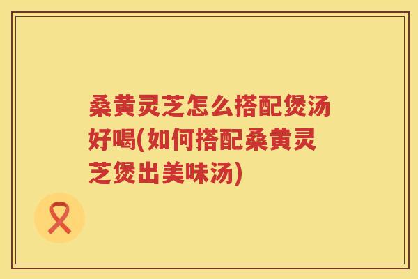 桑黄灵芝怎么搭配煲汤好喝(如何搭配桑黄灵芝煲出美味汤)