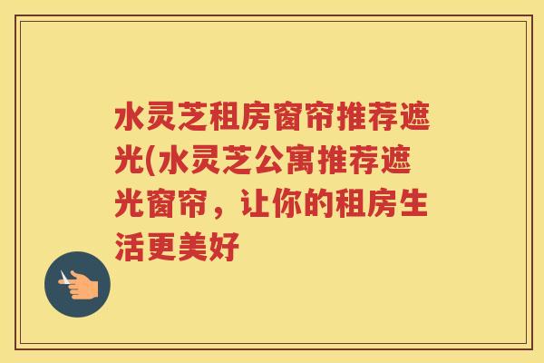 水灵芝租房窗帘推荐遮光(水灵芝公寓推荐遮光窗帘，让你的租房生活更美好