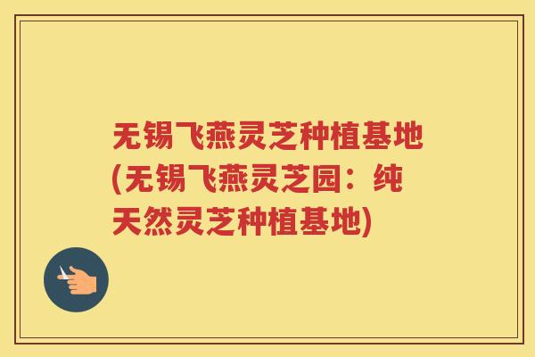 无锡飞燕灵芝种植基地(无锡飞燕灵芝园：纯天然灵芝种植基地)