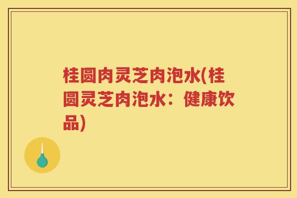 桂圆肉灵芝肉泡水(桂圆灵芝肉泡水：健康饮品)