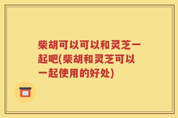 柴胡可以可以和灵芝一起吧(柴胡和灵芝可以一起使用的好处)