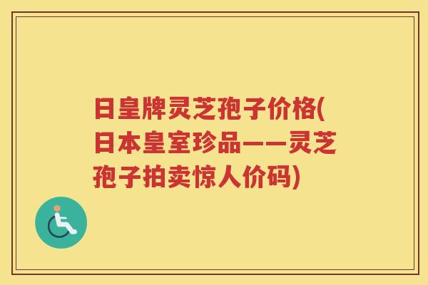 日皇牌灵芝孢子价格(日本皇室珍品——灵芝孢子拍卖惊人价码)