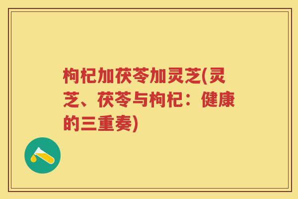 枸杞加茯苓加灵芝(灵芝、茯苓与枸杞:健康的三重奏) 枸杞加茯苓加灵芝(灵芝、茯苓与枸杞:健康的三重奏)