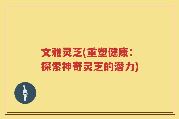文雅灵芝(重塑健康:探索神奇灵芝的潜力) 文雅灵芝(重塑健康:探索神奇灵芝的潜力)