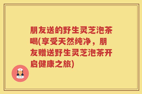 朋友送的野生灵芝泡茶喝(享受天然纯净，朋友赠送野生灵芝泡茶开启健康之旅)