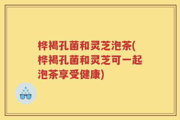 桦褐孔菌和灵芝泡茶(桦褐孔菌和灵芝可一起泡茶享受健康)