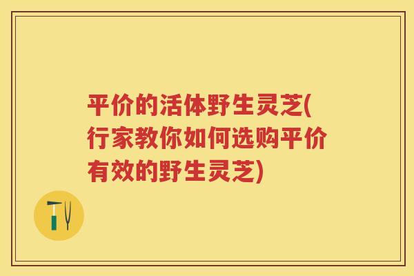 平价的活体野生灵芝(行家教你如何选购平价有效的野生灵芝)