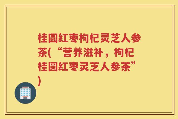 桂圆红枣枸杞灵芝人参茶(“营养滋补，枸杞桂圆红枣灵芝人参茶”)