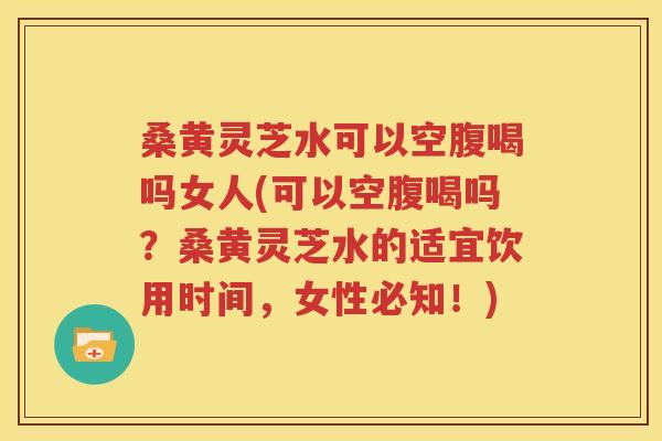 桑黄灵芝水可以空腹喝吗女人(可以空腹喝吗？桑黄灵芝水的适宜饮用时间，女性必知！)