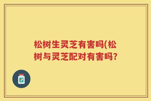 松树生灵芝有害吗(松树与灵芝配对有害吗? 松树生灵芝有害吗(松树与灵芝配对有害吗?