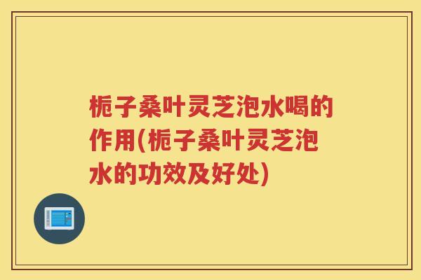 栀子桑叶灵芝泡水喝的作用(栀子桑叶灵芝泡水的功效及好处)
